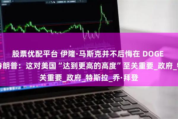 股票优配平台 伊隆·马斯克并不后悔在 DOGE 的工作，支持特朗普：这对美国“达到更高的高度”至关重要_政府_特斯拉_乔·拜登