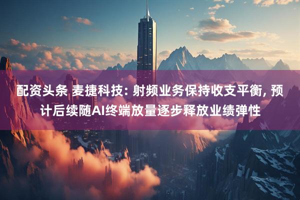 配资头条 麦捷科技: 射频业务保持收支平衡, 预计后续随AI终端放量逐步释放业绩弹性