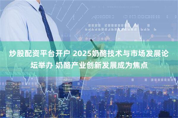 炒股配资平台开户 2025奶酪技术与市场发展论坛举办 奶酪产业创新发展成为焦点