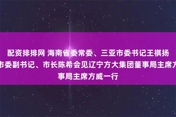 配资排排网 海南省委常委、三亚市委书记王祺扬，三亚市委副书记、市长陈希会见辽宁方大集团董事局主席方威一行