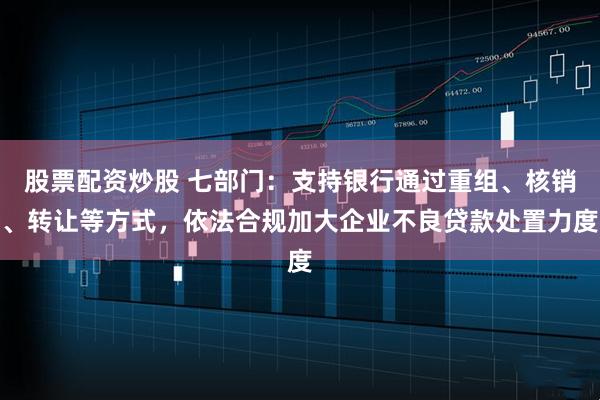 股票配资炒股 七部门:支持银行通过重组、核销、转让等方式,依法合规加大企业不良贷款处置力度
