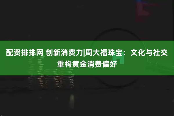配资排排网 创新消费力|周大福珠宝：文化与社交重构黄金消费偏好
