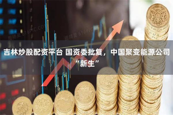 吉林炒股配资平台 国资委批复，中国聚变能源公司“新生”