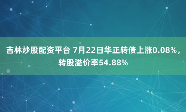 吉林炒股配资平台 7月22日华正转债上涨0.08%，转股溢价率54.88%