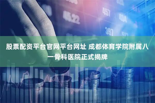 股票配资平台官网平台网址 成都体育学院附属八一骨科医院正式揭牌