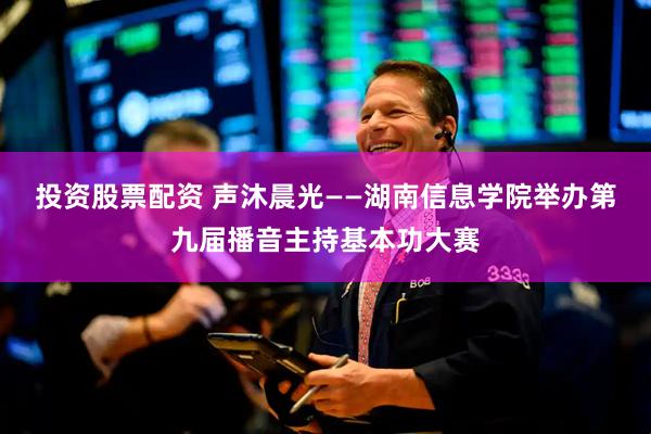 投资股票配资 声沐晨光——湖南信息学院举办第九届播音主持基本功大赛